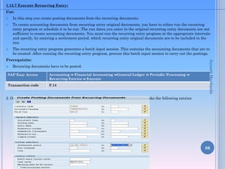 1.15.7 Execute Recurring Entry:
Use:
 In this step you create posting documents from the recurring documents.
 To create accounting documents from recurring entry original documents, you have to either run the recurring
entry program or schedule it to be run .The run dates you enter in the original recurring entry documents are not
sufficient to create accounting documents .You must run the recurring entry program at the appropriate intervals
and specify, by entering a settlement period, which recurring entry original documents are to be included in the
run.
 The recurring entry program generates a batch input session .This contains the accounting documents that are to
be created .After running the recurring entry program, process this batch input session to carry out the postings.
Prerequisite:
 Recurring documents have to be posted.
Procedure:
2. On the “Create Posting Documents from Recurring Documents” screen, make the following entries:
86
SAP Easy Access Accounting ⇒ Financial Accounting ⇒General Ledger ⇒ Periodic Processing ⇒
Recurring Entries ⇒ Execute
Transaction code F.14
JayanthMaydipalle
 