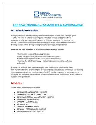 SAP FICO (FINANCIAL ACCOUNTING & CONTROLLING)
Introduction/Overview:
Give your workforce the knowledge and skills they need to meet your strategic goals
– with a full suite of software training and education courses and certifications
designed to help you maximize the power of your SAP solutions. We can help you
create a comprehensive training plan, manage your talent, empower end users with
training courses which drive greater proficiency across your organization
We have the tools you need to be successful in your line of business.
• Gain insight across all business processes
• Make better commercial decisions to drive profitability
• Automate your processes for faster, accurate reporting
• Harness the latest technology – including cloud, in-memory, analytics,
and mobile
Various SAP modules have been developed over time focused on different areas.
SAP implementation is a very complex process and requires adequate knowledge and training
in the subject to attain the maximum benefits. SAP training helps one to gain expertise in
software and programs that run them along with SAP modules. SAP builds a strong technical
support for organization.
Modules:
Zabeel offers following courses in SAP.
 SAP FINANCE AND CONTROLLING- FICO
 SAP MATERIALS MANAGEMENT - MM
 SAP HUMAN CAPITAL MANAGEMENT - HCM/HR
 SAP PRODUCTION PLANNING
 SAP PLANT MAINTAINENCE
 SAP LOGISTICS
 SAP QUALITY MANAGEMENT
 SAP ABAP - PROGRAMMING MODULE
 SAP SALES AND DISTRIBUTION - SD
 