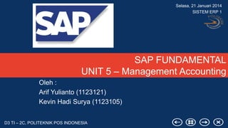 Selasa, 21 Januari 2014
SISTEM ERP 1

SAP FUNDAMENTAL
UNIT 5 – Management Accounting
Oleh :
Arif Yulianto (1123121)
Kevin Hadi Surya (1123105)
D3 TI – 2C, POLITEKNIK POS INDONESIA

 