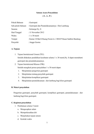 1
Satuan Acara Penyuluhan
( S . A . P )
Pokok Bahasan : Gastropati
Sub pokok bahasan : Gastropati dan Penatalaksanaannya : Diet Lambung
Sasaran : Keluarga Ny. S
Hari/Tanggal : 11 November 2012
Waktu : 1 x 30 menit
Tempat : Kamar 10 Bed 4 Ruang Fresia Lt. 2 RSUP Hasan Sadikin Bandung
Penyuluh : Angga Gusma
A. Tujuan
1. Tujuan Instruksional Umum (TIU)
Setelah dilakukan pendidikan kesehatan selama 1 x 30 menit,Ny. S dapat memahami
gastropati dan penatalaksanaannya.
2. Tujuan Instruksional Khusus (TIK)
Setelah mengikuti proses penyuluhan 1 x 30 menit dapat:
1. Menjelaskan pengertian gastropati
2. Menjelaskan tentang penyebab gastropati
3. Menjelaskan komplikasi gastropati
4. Menjelaskan penatalaksanaan : diet lambung bagi klien gastropati
B. Materi penyuluhan
Pengertian gastropati, penyebab gastropati, komplikasi gastropati, penatalaksanaan : diet
lambung bagi klien gastropati.
C. Kegiatan penyuluhan
1. Pembukaan selama 5 menit
a. Mengucapkan salam
b. Memperkenalkan diri
c. Menjelaskan tujuan umum
d. Kontrak waktu
 