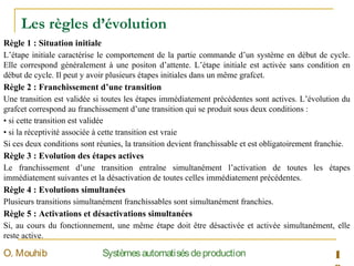 Les règles d’évolution
1SystèmesautomatisésdeproductionO. Mouhib
Règle 1 : Situation initiale
L’étape initiale caractérise le comportement de la partie commande d’un système en début de cycle.
Elle correspond généralement à une positon d’attente. L’étape initiale est activée sans condition en
début de cycle. Il peut y avoir plusieurs étapes initiales dans un même grafcet.
Règle 2 : Franchissement d’une transition
Une transition est validée si toutes les étapes immédiatement précédentes sont actives. L’évolution du
grafcet correspond au franchissement d’une transition qui se produit sous deux conditions :
• si cette transition est validée
• si la réceptivité associée à cette transition est vraie
Si ces deux conditions sont réunies, la transition devient franchissable et est obligatoirement franchie.
Règle 3 : Evolution des étapes actives
Le franchissement d’une transition entraîne simultanément l’activation de toutes les étapes
immédiatement suivantes et la désactivation de toutes celles immédiatement précédentes.
Règle 4 : Evolutions simultanées
Plusieurs transitions simultanément franchissables sont simultanément franchies.
Règle 5 : Activations et désactivations simultanées
Si, au cours du fonctionnement, une même étape doit être désactivée et activée simultanément, elle
reste active.
 