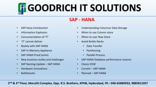 2nd & 3rd Floor, Maruthi Complex, Opp. R.S. Brothers, KPHB, Hyderabad, Ph : 040-65889933, 9885811057
SAP - HANA
• SAP Hana Introduction
• Information Explosion
• Consumerization of ‘IT’
• ‘IT’ cannot deliver
• Reality with SAP HANA
• SAP In-Memory Appliance
• SAP HANA Proof points
• New business reality and challenges
• SAP Naming Update – SAP HANA
• Hardware Innovations
• Bottlenecks
• Understanding Columnar Data Storage
• When to use Column store
• When to user Row Store
• Avoid Bottle Necks
• Data Transfer
• Partitioning
• Parallel Process
• SAP HANA Database performance reasons
• Classic EDW
• Current – SAP HANA
• Planned – SAP HANA
 