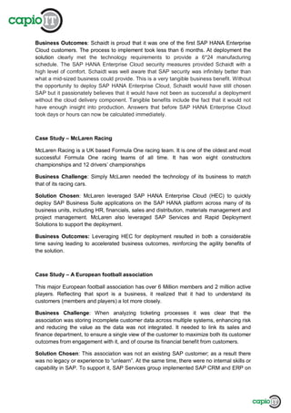 Business Outcomes: Schaidt is proud that it was one of the first SAP HANA Enterprise
Cloud customers. The process to implement took less than 6 months. At deployment the
solution clearly met the technology requirements to provide a 6*24 manufacturing
schedule. The SAP HANA Enterprise Cloud security measures provided Schaidt with a
high level of comfort. Schaidt was well aware that SAP security was infinitely better than
what a mid-sized business could provide. This is a very tangible business benefit. Without
the opportunity to deploy SAP HANA Enterprise Cloud, Schaidt would have still chosen
SAP but it passionately believes that it would have not been as successful a deployment
without the cloud delivery component. Tangible benefits include the fact that it would not
have enough insight into production. Answers that before SAP HANA Enterprise Cloud
took days or hours can now be calculated immediately.
Case Study – McLaren Racing
McLaren Racing is a UK based Formula One racing team. It is one of the oldest and most
successful Formula One racing teams of all time. It has won eight constructors
championships and 12 drivers’ championships
Business Challenge: Simply McLaren needed the technology of its business to match
that of its racing cars.
Solution Chosen: McLaren leveraged SAP HANA Enterprise Cloud (HEC) to quickly
deploy SAP Business Suite applications on the SAP HANA platform across many of its
business units, including HR, financials, sales and distribution, materials management and
project management. McLaren also leveraged SAP Services and Rapid Deployment
Solutions to support the deployment.
Business Outcomes: Leveraging HEC for deployment resulted in both a considerable
time saving leading to accelerated business outcomes, reinforcing the agility benefits of
the solution.
Case Study – A European football association
This major European football association has over 6 Million members and 2 million active
players. Reflecting that sport is a business, it realized that it had to understand its
customers (members and players) a lot more closely.
Business Challenge: When analyzing ticketing processes it was clear that the
association was storing incomplete customer data across multiple systems, enhancing risk
and reducing the value as the data was not integrated. It needed to link its sales and
finance department, to ensure a single view of the customer to maximize both its customer
outcomes from engagement with it, and of course its financial benefit from customers.
Solution Chosen: This association was not an existing SAP customer; as a result there
was no legacy or experience to “unlearn”. At the same time, there were no internal skills or
capability in SAP. To support it, SAP Services group implemented SAP CRM and ERP on
 