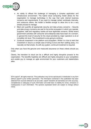 An ability to offload the challenge of managing a complex application and
infrastructure environment. The hybrid cloud computing model allows for the
organisation to manage technology in the way that suits internal business
concerns and requirements. If you want to manage certain workloads internally,
and outsource others, the model is flexible enough to allow this to be a very
simple process to manage.
Meet and quantify all appropriate security and data privacy concerns – Security
and data privacy concerns are real for the entire ecosystem in which you operate.
Suppliers, staff and regulatory bodies all have legitimate concerns. Whilst recent
government activities with consumer and enterprise data have been of a concern,
in general the level of security for the cloud provided by major operators is at an
incredibly rich level. This investment is only going to continue.
Continual investment in the platform and ecosystem. Whilst it is nice to wish that
investment in cloud is a simple case of doing it once and then walking away, it is
naturally not that simple. As with any system, continual investment is required.
Only when you have the genuine and measured assurance on these criteria should you
invest.
Clearly, the transition to cloud can be a difficult and highly disruptive process to the
organisation. The benefits hopefully are difficult and highly disruptive to your competition
and enable you to manage an agile environment for your customers and stakeholders
alike.
2014 capioIT. All rights reserved. This publication may not be reproduced or distributed in any form
without capioIT’s prior written permission. The information contained in this publication has been
obtained from sources believed to be accurate. capioIT disclaims all warranties as to the accuracy,
completeness or adequacy of such information and shall have no liability for errors, omissions or
inadequacies in such information. The opinions expressed herein are subject to change without
notice.
 