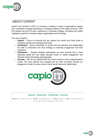 ABOUT CAPIOIT
capioIT was founded in 2010. It is focused on helping a range of organisations capture
and understand emerging technology in emerging markets of the global economy. CEO
Phil Hassey has over 20 years’ experience in corporate strategy, consulting and market
intelligence, gained in a diverse range of organisations and industries.
The core of capioIT -
• Capture – Focus on ensuring that you capture the current and future pulse of
emerging markets and emerging technology.
• Understand – Source information to ensure that all customers and stakeholders
are able to understand and drive strategy to maximise engagement with their
customers.
• Collaborate – Through strategic partnerships we have ensured that a small
regionally based firm has highly elevated levels of market engagement and
influence across technology and geography.
• Innovate – We are not satisfied with the current evolution of the analyst/research
market. We have listened and engaged and we drive innovation through our
engagement model, business culture, use of social media and relationships.
 