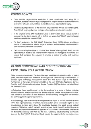 FOCUS POINTS
Cloud enables organizational revolution. If your organization isn’t ready for a
revolution, don’t be surprised if your competition is. capioIT believes that the revolution
is driven by a fervent and unfulfilled demand to increase organizational agility.
The swing by organizations to the cloud will only accelerate through 2014 and beyond.
This shift will be driven by more strategic outcomes than simple cost reduction.
In the simplest terms, SAP has bet its future on SAP HANA. Since product launch it
appears that the bet is paying off. In its first two years, SAP HANA was the fastest
growing product in the history of SAP.
For SAP customers, the SAP HANA Enterprise Cloud (HEC) offering provides a
number of use cases that meet a range of business and technology requirements for
both new and current SAP customers.
CXO’s considering in any type of cloud or “as a Service” offering (SaaS, PaaS, IaaS et
al) must ensure that they are able to identify, measure and manage its investment, and
ensure that alongside the provider, it creates a culture of agility and business
outcomes.
CLOUD COMPUTING HAS SHIFTED FROM AN
EVOLUTION TO A REVOLUTION
Cloud computing is not new. The term has been used beyond saturation point in recent
years, but both buyers and sellers of technology have been looking for the benefits of
scalable agile technology management since the data bureau days in the 1960’s.
Furthermore at the height of the internet bubble in the early 2000’s the Application Service
Provider (ASP), Systems Infrastructure Service Provider (SISP) and other markets offered
the benefits of cloud.
Unfortunately these benefits could not be delivered due to a range of factors including
infrastructure and networking limitations, and security and change management concerns.
Fast forward to 2014 and it is clear that cloud is the over-riding strategy that will dominate
the technology landscape for a generation.
It is increasingly clear that leaders of enterprises have begun to see the benefits of cloud
within their organization as a revolution, not an evolution. Cloud ensures the agility to allow
organizations to take giant steps. To graphically illustrate this point several natural
resources CEO’s that capioIT met with recently agreed that if their CIO and CFO came to
them with a conservative incremental approach to cloud based transformation, they would
fire them and personally walk them out the door. Put simply, cloud computing and models
such as the SAP HANA Enterprise Cloud provide the opportunity for revolution when
 