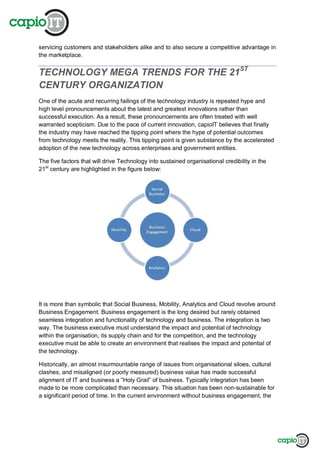servicing customers and stakeholders alike and to also secure a competitive advantage in
the marketplace.
TECHNOLOGY MEGA TRENDS FOR THE 21ST
CENTURY ORGANIZATION
One of the acute and recurring failings of the technology industry is repeated hype and
high level pronouncements about the latest and greatest innovations rather than
successful execution. As a result, these pronouncements are often treated with well
warranted scepticism. Due to the pace of current innovation, capioIT believes that finally
the industry may have reached the tipping point where the hype of potential outcomes
from technology meets the reality. This tipping point is given substance by the accelerated
adoption of the new technology across enterprises and government entities.
The five factors that will drive Technology into sustained organisational credibility in the
21st
century are highlighted in the figure below:
It is more than symbolic that Social Business, Mobility, Analytics and Cloud revolve around
Business Engagement. Business engagement is the long desired but rarely obtained
seamless integration and functionality of technology and business. The integration is two
way. The business executive must understand the impact and potential of technology
within the organisation, its supply chain and for the competition, and the technology
executive must be able to create an environment that realises the impact and potential of
the technology.
Historically, an almost insurmountable range of issues from organisational siloes, cultural
clashes, and misaligned (or poorly measured) business value has made successful
alignment of IT and business a “Holy Grail” of business. Typically integration has been
made to be more complicated than necessary. This situation has been non-sustainable for
a significant period of time. In the current environment without business engagement, the
 