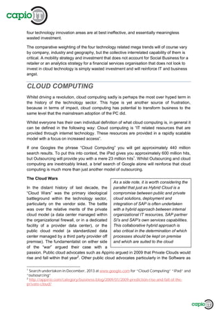 As a side note, it is worth considering the
parallel that just as Hybrid Cloud is a
compromise between public and private
cloud solutions, deployment and
integration of SAP is often undertaken
with a hybrid approach between internal
organizational IT resources, SAP partner
SI’s and SAP’s own services capabilities.
This collaborative hybrid approach is
also critical in the determination of which
processes should be kept on premise
and which are suited to the cloud
environment.
four technology innovation areas are at best ineffective, and essentially meaningless
wasted investment.
The comparative weighting of the four technology related mega trends will of course vary
by company, industry and geography, but the collective interrelated capability of them is
critical. A mobility strategy and investment that does not account for Social Business for a
retailer or an analytics strategy for a financial services organisation that does not look to
invest in cloud technology is simply wasted investment and will reinforce IT and business
angst.
CLOUD COMPUTING
Whilst driving a revolution, cloud computing sadly is perhaps the most over hyped term in
the history of the technology sector. This hype is yet another source of frustration,
because in terms of impact, cloud computing has potential to transform business to the
same level that the mainstream adoption of the PC did.
Whilst everyone has their own individual definition of what cloud computing is, in general it
can be defined in the following way: Cloud computing is “IT related resources that are
provided through internet technology. These resources are provided in a rapidly scalable
model with a focus on increased access”.
If one Googles the phrase “Cloud Computing” you will get approximately 440 million
search results. To put this into context, the iPad gives you approximately 600 million hits,
but Outsourcing will provide you with a mere 23 million hits1
. Whilst Outsourcing and cloud
computing are inextricably linked, a brief search of Google alone will reinforce that cloud
computing is much more than just another model of outsourcing.
The Cloud Wars
In the distant history of last decade, the
“Cloud Wars” was the primary ideological
battleground within the technology sector,
particularly on the vendor side. The battle
was over the relative merits of the private
cloud model (a data center managed within
the organizational firewall, or in a dedicated
facility of a provider data center), or the
public cloud model (a standardized data
center managed by a third party provider off
premise). The fundamentalist on either side
of the “war” argued their case with a
passion. Public cloud advocates such as Appirio argued in 2009 that Private Clouds would
rise and fall within that year2
. Other public cloud advocates particularly in the Software as
1
Search undertaken in December, 2013 at www.google.com for “Cloud Computing” “iPad” and
“outsourcing”
2
http://appirio.com/category/business-blog/2009/01/2009-prediction-rise-and-fall-of-the-
private-cloud/
 