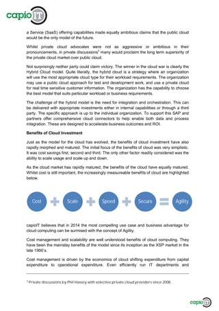 a Service (SaaS) offering capabilities made equally ambitious claims that the public cloud
would be the only model of the future.
Whilst private cloud advocates were not as aggressive or ambitious in their
pronouncements, in private discussions3
many would proclaim the long term superiority of
the private cloud market over public cloud.
Not surprisingly neither party could claim victory. The winner in the cloud war is clearly the
Hybrid Cloud model. Quite literally, the hybrid cloud is a strategy where an organization
will use the most appropriate cloud type for their workload requirements. The organization
may use a public cloud approach for test and development work, and use a private cloud
for real time sensitive customer information. The organization has the capability to choose
the best model that suits particular workload or business requirements.
The challenge of the hybrid model is the need for integration and orchestration. This can
be delivered with appropriate investments either in internal capabilities or through a third
party. The specific approach is up to the individual organization. To support this SAP and
partners offer comprehensive cloud connectors to help enable both data and process
integration. These are designed to accelerate business outcomes and ROI.
Benefits of Cloud Investment
Just as the model for the cloud has evolved, the benefits of cloud investment have also
rapidly morphed and matured. The initial focus of the benefits of cloud was very simplistic.
It was cost savings first, second and third. The only other factor readily considered was the
ability to scale usage and scale up and down.
As the cloud market has rapidly matured, the benefits of the cloud have equally matured.
Whilst cost is still important, the increasingly measureable benefits of cloud are highlighted
below.
capioIT believes that in 2014 the most compelling use case and business advantage for
cloud computing can be surmised with the concept of Agility.
Cost management and scalability are well understood benefits of cloud computing. They
have been the mainstay benefits of the model since its inception as the XSP market in the
late 1990’s.
Cost management is driven by the economics of cloud shifting expenditure from capital
expenditure to operational expenditure. Even efficiently run IT departments and
3
Private discussions by Phil Hassey with selective private cloud providers since 2008.
Cost Scale Speed Secure Agility
 