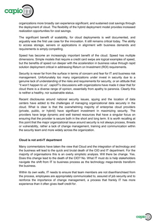 organizations more broadly can experience significant, and sustained cost savings through
the deployment of cloud. The flexibility of the hybrid deployment model provides increased
realization opportunities for cost savings.
The significant benefit of scalability, for cloud deployments is well documented, and
arguably was the first use case for the innovation. It still remains critical today. The ability
to access storage, servers or applications in alignment with business demands and
requirements is simply compelling.
Speed has become an increasingly important benefit of the cloud. Speed has multiple
dimensions. Simple models that require a credit card swipe are logical examples of speed,
but the benefits of speed run deeper with the acceleration in business value through rapid
solution deployment critical in addressing Return on Investment (ROI) requirements.
Security is never far from the surface in terms of concern and fear for IT and business risk
management. Unfortunately too many organizations under invest in security due to a
genuine lack of understanding of the risks and requirements for security, or an attitude that
“it won’t happen to us”. capioIT’s discussions with organizations have made it clear that for
cloud there is a diverse range of opinion, essentially from apathy to paranoia. Clearly this
is neither a healthy, nor sustainable status.
Recent disclosures around national security issues, spying and the location of data
centers have added to the challenges of managing organizational data securely in the
cloud. What is clear is that the overwhelming majority of enterprise cloud providers
(private, public, or hybrid) have significant investment in maximizing security. The
providers have large dynamic and well trained resources that have a singular focus on
ensuring that the provider is secure both in the short and long term. It is worth recalling at
this point that the major organizational issue around security is not always process, threats
or vulnerability, rather a lack of change management, training and communication within
the security team and more widely across the organization.
Cloud is not anti-IT department
Many commentators have taken the view that Cloud and the integration of technology and
the business will lead to the quick and brutal death of the CIO and IT department. For the
majority of organisations this is an overly simplistic analysis. Will there be change. Yes.
Does this change lead to the death of the CIO? No. What IT must do is help stakeholders
navigate the shift from IT to business process as the technology mega-trends transform
the business.
Within its own walls, IT needs to ensure that team members are not disenfranchised from
the process, employees are appropriately communicated to, assured of job security and to
reinforce the importance of change management, a process that frankly IT has more
experience than it often gives itself credit for.
 