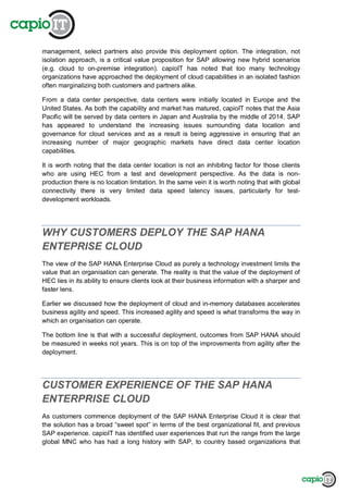 management, select partners also provide this deployment option. The integration, not
isolation approach, is a critical value proposition for SAP allowing new hybrid scenarios
(e.g. cloud to on-premise integration). capioIT has noted that too many technology
organizations have approached the deployment of cloud capabilities in an isolated fashion
often marginalizing both customers and partners alike.
From a data center perspective, data centers were initially located in Europe and the
United States. As both the capability and market has matured, capioIT notes that the Asia
Pacific will be served by data centers in Japan and Australia by the middle of 2014. SAP
has appeared to understand the increasing issues surrounding data location and
governance for cloud services and as a result is being aggressive in ensuring that an
increasing number of major geographic markets have direct data center location
capabilities.
It is worth noting that the data center location is not an inhibiting factor for those clients
who are using HEC from a test and development perspective. As the data is non-
production there is no location limitation. In the same vein it is worth noting that with global
connectivity there is very limited data speed latency issues, particularly for test-
development workloads.
WHY CUSTOMERS DEPLOY THE SAP HANA
ENTEPRISE CLOUD
The view of the SAP HANA Enterprise Cloud as purely a technology investment limits the
value that an organisation can generate. The reality is that the value of the deployment of
HEC lies in its ability to ensure clients look at their business information with a sharper and
faster lens.
Earlier we discussed how the deployment of cloud and in-memory databases accelerates
business agility and speed. This increased agility and speed is what transforms the way in
which an organisation can operate.
The bottom line is that with a successful deployment, outcomes from SAP HANA should
be measured in weeks not years. This is on top of the improvements from agility after the
deployment.
CUSTOMER EXPERIENCE OF THE SAP HANA
ENTERPRISE CLOUD
As customers commence deployment of the SAP HANA Enterprise Cloud it is clear that
the solution has a broad “sweet spot” in terms of the best organizational fit, and previous
SAP experience. capioIT has identified user experiences that run the range from the large
global MNC who has had a long history with SAP, to country based organizations that
 