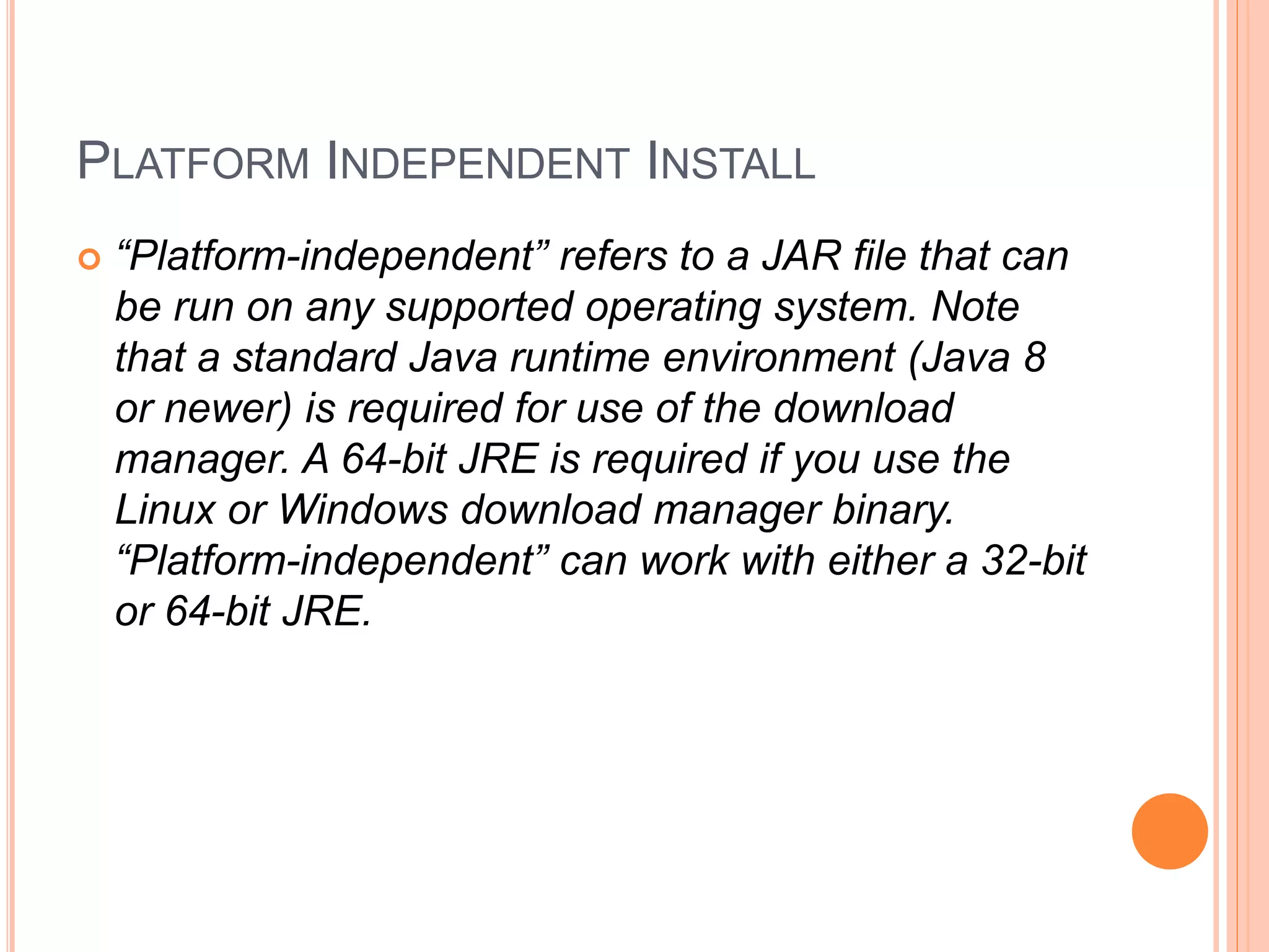 PLATFORM INDEPENDENT INSTALL
 “Platform-independent” refers to a JAR file that can
be run on any supported operating system. Note
that a standard Java runtime environment (Java 8
or newer) is required for use of the download
manager. A 64-bit JRE is required if you use the
Linux or Windows download manager binary.
“Platform-independent” can work with either a 32-bit
or 64-bit JRE.
 