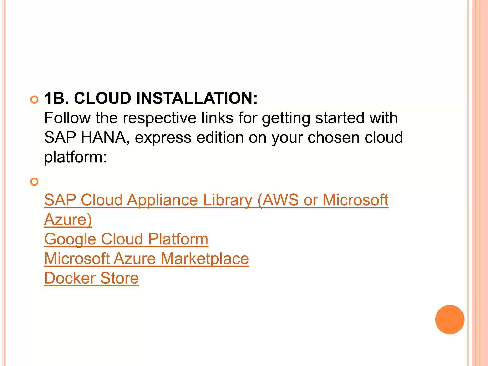  1B. CLOUD INSTALLATION:
Follow the respective links for getting started with
SAP HANA, express edition on your chosen cloud
platform:

SAP Cloud Appliance Library (AWS or Microsoft
Azure)
Google Cloud Platform
Microsoft Azure Marketplace
Docker Store
 