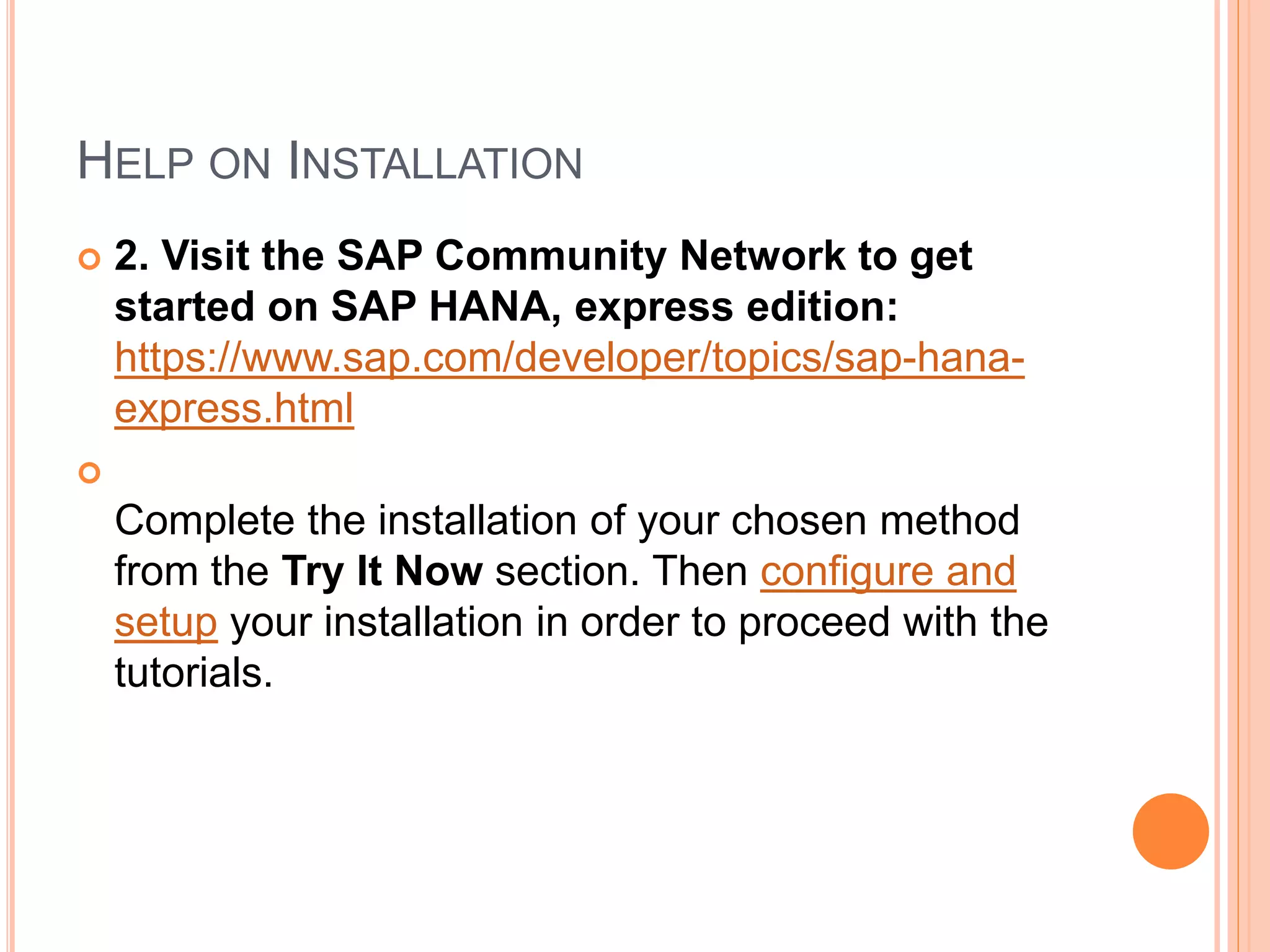 HELP ON INSTALLATION
 2. Visit the SAP Community Network to get
started on SAP HANA, express edition:
https://www.sap.com/developer/topics/sap-hana-
express.html

Complete the installation of your chosen method
from the Try It Now section. Then configure and
setup your installation in order to proceed with the
tutorials.
 