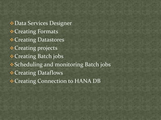 Data Services Designer
Creating Formats
Creating Datastores
Creating projects
Creating Batch jobs
Scheduling and monitoring Batch jobs
Creating Dataflows
Creating Connection to HANA DB
 