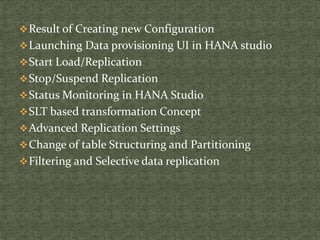 Result of Creating new Configuration
Launching Data provisioning UI in HANA studio
Start Load/Replication
Stop/Suspend Replication
Status Monitoring in HANA Studio
SLT based transformation Concept
Advanced Replication Settings
Change of table Structuring and Partitioning
Filtering and Selective data replication
 