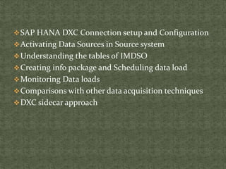 SAP HANA DXC Connection setup and Configuration
Activating Data Sources in Source system
Understanding the tables of IMDSO
Creating info package and Scheduling data load
Monitoring Data loads
Comparisons with other data acquisition techniques
DXC sidecar approach
 