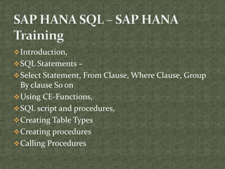 Introduction,
SQL Statements –
Select Statement, From Clause, Where Clause, Group
By clause So on
Using CE-Functions,
SQL script and procedures,
Creating Table Types
Creating procedures
Calling Procedures
 