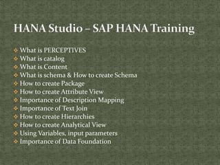  What is PERCEPTIVES
 What is catalog
 What is Content
 What is schema & How to create Schema
 How to create Package
 How to create Attribute View
 Importance of Description Mapping
 Importance of Text Join
 How to create Hierarchies
 How to create Analytical View
 Using Variables, input parameters
 Importance of Data Foundation
 
