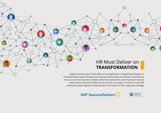 HR Must Deliver on
TRANSFORMATION
Digital transformation (DX) refers to the application of digital technologies to
fundamentally impact all aspects of business and society as a whole. It has become
the source of new business models, enhanced experiences, and improved financial
performance. The end of 2016 saw two-thirds of European Financial Times 500
enterprises place digital transformation at the center of their corporate strategy.
 