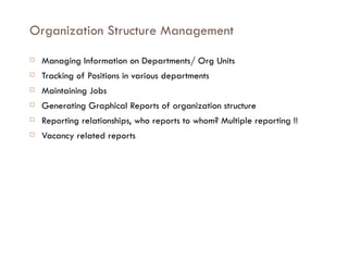 Organization Structure Management Managing Information on Departments/ Org Units Tracking of Positions in various departments Maintaining Jobs Generating Graphical Reports of organization structure Reporting relationships, who reports to whom? Multiple reporting !!  Vacancy related reports 