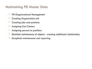 Maintaining PD Master Data PD Organizational Management Creating Organization unit Creating jobs and positions Assigning Cost Centers Assigning persons to positions Detailed maintenance of objects - creating additional relationships Graphical maintenance and reporting 