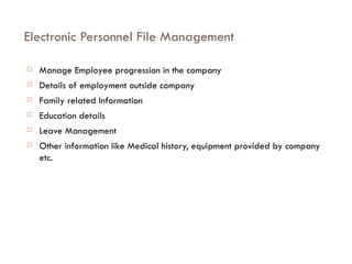 Electronic Personnel File Management Manage Employee progression in the company Details of employment outside company Family related Information Education details Leave Management Other information like Medical history, equipment provided by company etc. 