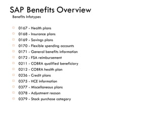 SAP Benefits   Overview Benefits Infotypes 0167 - Health plans 0168 - Insurance plans 0169 - Savings plans 0170 - Flexible spending accounts  0171 - General benefits information 0172 - FSA reimbursement 0211 - COBRA qualified beneficiary 0212 - COBRA health plan 0236 - Credit plans 0375 - HCE information 0377 - Miscellaneous plans 0378 - Adjustment reason 0379 - Stock purchase category 