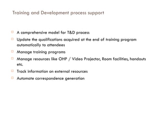 Training and Development process support A comprehensive model for T&D process Update the qualifications acquired at the end of training program automatically to attendees Manage training programs Manage resources like OHP / Video Projector, Room facilities, handouts etc. Track information on external resources Automate correspondence generation 