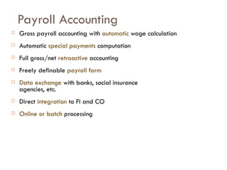 Payroll Accounting Gross payroll accounting with  automatic  wage calculation Automatic  special payments  computation Full gross/net  retroactive  accounting Freely definable  payroll form Data exchange  with banks, social insurance agencies, etc. Direct  integration  to FI and CO Online or batch  processing 