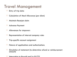 Travel Management Entry of trip data Calculation of Meal Allowance (per diem) Maintain Receipts claim Advance Payment  Allowances for stopovers Representation of internal company rules Trip-specific account assignment Nature of applications and authorizations Simulation of statement (to determine refund or reimbursement amount) Integration to Payroll and/or FI/CO 