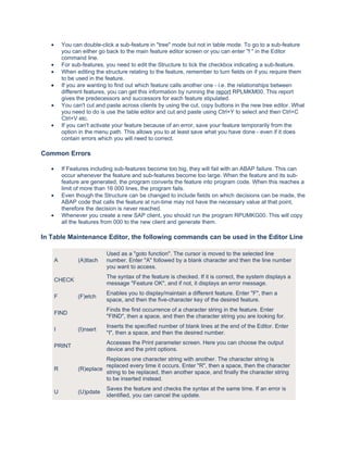 •       You can double-click a sub-feature in "tree" mode but not in table mode. To go to a sub-feature
           you can either go back to the main feature editor screen or you can enter "f " in the Editor
           command line.
   •       For sub-features, you need to edit the Structure to tick the checkbox indicating a sub-feature.
   •       When editing the structure relating to the feature, remember to turn fields on if you require them
           to be used in the feature.
   •       If you are wanting to find out which feature calls another one - i.e. the relationships between
           different features, you can get this information by running the report RPLMKM00. This report
           gives the predecessors and successors for each feature stipulated.
   •       You can't cut and paste across clients by using the cut, copy buttons in the new tree editor. What
           you need to do is use the table editor and cut and paste using Ctrl+Y to select and then Ctrl+C
           Ctrl+V etc.
   •       If you can't activate your feature because of an error, save your feature temporarily from the
           option in the menu path. This allows you to at least save what you have done - even if it does
           contain errors which you will need to correct.

Common Errors

   •       If Features including sub-features become too big, they will fail with an ABAP failure. This can
           occur whenever the feature and sub-features become too large. When the feature and its sub-
           feature are generated, the program converts the feature into program code. When this reaches a
           limit of more than 16 000 lines, the program fails.
   •       Even though the Structure can be changed to include fields on which decisions can be made, the
           ABAP code that calls the feature at run-time may not have the necessary value at that point,
           therefore the decision is never reached.
   •       Whenever you create a new SAP client, you should run the program RPUMKG00. This will copy
           all the features from 000 to the new client and generate them.

In Table Maintenance Editor, the following commands can be used in the Editor Line

                             Used as a "goto function". The cursor is moved to the selected line
       A         (A)ttach    number. Enter "A" followed by a blank character and then the line number
                             you want to access.
                             The syntax of the feature is checked. If it is correct, the system displays a
       CHECK
                             message "Feature OK", and if not, it displays an error message.
                             Enables you to display/maintain a different feature. Enter "F", then a
       F         (F)etch
                             space, and then the five-character key of the desired feature.
                             Finds the first occurrence of a character string in the feature. Enter
       FIND
                             "FIND", then a space, and then the character string you are looking for.
                             Inserts the specified number of blank lines at the end of the Editor. Enter
       I         (I)nsert
                             "I", then a space, and then the desired number.
                             Accesses the Print parameter screen. Here you can choose the output
       PRINT
                             device and the print options.
                           Replaces one character string with another. The character string is
                           replaced every time it occurs. Enter "R", then a space, then the character
       R         (R)eplace
                           string to be replaced, then another space, and finally the character string
                           to be inserted instead.
                             Saves the feature and checks the syntax at the same time. If an error is
       U         (U)pdate
                             identified, you can cancel the update.
 