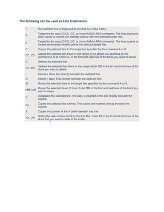 The following can be used as Line Commands

   *         The selected line is displayed as the first line in the Editor.
             Target line for copy (C/CC..CC) or move (M/MM..MM) command. The lines that have
   A
             been copied or moved are inserted directly after the selected target line.
             Target line for copy (C/CC..CC) or move (M/MM..MM) command. The lines copied or
   B
             moved are inserted directly before the selected target line.
   C         Copies the selected line to the target line specified by the command A or B.
             Copies the selected line block or line range to the target line specified by the
   CC..CC
             command A or B. Enter CC in the first and last lines of the block you want to select.
   D         Deletes the selected line.
             Deletes the selected line block or line range. Enter DD in the first and last lines of the
   DD..DD
             block you want to delete.
   I         Inserts a blank line directly beneath the selected line.
   In        Inserts n blank lines directly beneath the selected line.
   M         Moves the selected lines to the target line specified by the command A or B.
             Moves the selected block of lines. Enter MM in the first and last lines of the block you
   MM..MM
             want to move.
             Duplicates the selected line. The copy is inserted in the line directly beneath the
   R
             original.
             Copies the selected line n times. The copies are inserted directly beneath the
   Rn
             original.
   X         Copies the content of the X buffer beneath this line.
             Writes the selected line block to the X buffer. Enter XX in the first and last lines of the
   XX...XX
             block that you want to write to the buffer.
 