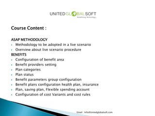 Course Content :

ASAP METHODOLOGY
 Methodology to be adopted in a live scenario

 Overview about live scenario procedure

BENEFITS
 Configuration of benefit area

 Benefit providers setting

 Plan categories

 Plan status

 Benefit parameters group configuration

 Benefit plans configuration health plan, insurance

 Plan, saving plan, Flexible spending account

 Configuration of cost Variants and cost rules




                                      Email : Info@Unitedglobalsoft.com
 