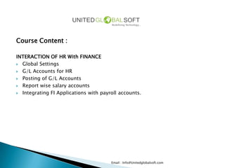 Course Content :

INTERACTION OF HR With FINANCE
 Global Settings

 G/L Accounts for HR

 Posting of G/L Accounts

 Report wise salary accounts

 Integrating FI Applications with payroll accounts.




                                       Email : Info@Unitedglobalsoft.com
 
