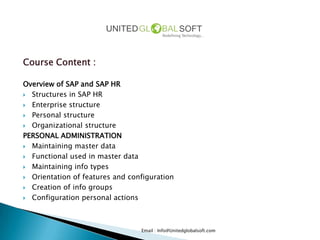 Course Content :

Overview of SAP and SAP HR
 Structures in SAP HR

 Enterprise structure

 Personal structure

 Organizational structure

PERSONAL ADMINISTRATION
 Maintaining master data

 Functional used in master data

 Maintaining info types

 Orientation of features and configuration

 Creation of info groups

 Configuration personal actions




                                 Email : Info@Unitedglobalsoft.com
 