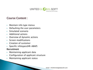 Course Content :

 Maintain info type menus
 Defaulting the user parameters

 Simulated scenario

 Additional actions

 Overview of dynamic actions

 Screen modifications

 Creation of customer

 Specific infotypes(HR-ABAP)

Recruitment
 Maintaining applicant data

 Configuration of applicant structure

 Maintaining applicant status




                                         Email : Info@Unitedglobalsoft.com
 