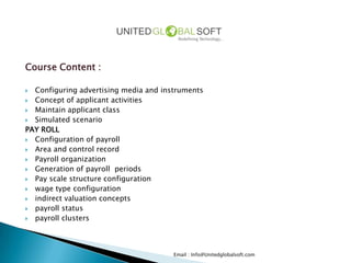 Course Content :

 Configuring advertising media and instruments
 Concept of applicant activities
 Maintain applicant class
 Simulated scenario
PAY ROLL
 Configuration of payroll
 Area and control record
 Payroll organization
 Generation of payroll periods
 Pay scale structure configuration
 wage type configuration
 indirect valuation concepts
 payroll status
 payroll clusters




                                       Email : Info@Unitedglobalsoft.com
 