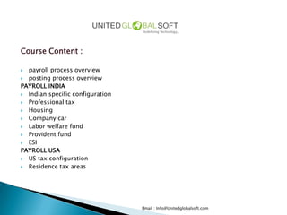 Course Content :

 payroll process overview
 posting process overview
PAYROLL INDIA
 Indian specific configuration
 Professional tax
 Housing
 Company car
 Labor welfare fund
 Provident fund
 ESI
PAYROLL USA
 US tax configuration
 Residence tax areas




                                  Email : Info@Unitedglobalsoft.com
 