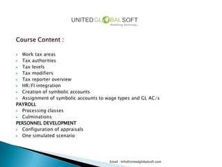 Course Content :

 Work tax areas
 Tax authorities
 Tax levels
 Tax modifiers
 Tax reporter overview
 HR/FI integration
 Creation of symbolic accounts
 Assignment of symbolic accounts to wage types and GL AC/s
PAYROLL
 Processing classes
 Culminations
PERSONNEL DEVELOPMENT
 Configuration of appraisals
 One simulated scenario




                                      Email : Info@Unitedglobalsoft.com
 