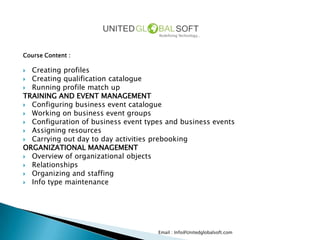 Course Content :

 Creating profiles
 Creating qualification catalogue
 Running profile match up
TRAINING AND EVENT MANAGEMENT
 Configuring business event catalogue
 Working on business event groups
 Configuration of business event types and business events
 Assigning resources
 Carrying out day to day activities prebooking
ORGANIZATIONAL MANAGEMENT
 Overview of organizational objects
 Relationships
 Organizing and staffing
 Info type maintenance




                                     Email : Info@Unitedglobalsoft.com
 