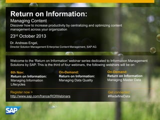 Return on Information:
Managing Content
Discover how to increase productivity by centralizing and optimizing content
management across your organization

23rd October 2013
Dr. Andreas Engel,
Director Solution Management Enterprise Content Management, SAP AG

Welcome to the ‘Return on Information’ webinar series dedicated to Information Management
Solutions by SAP. This is the third of four webinars, the following webinars will be on:
6th Nov:
Return on Information:
Managing Information
Lifecycles

On-Demand:
Return on Information:
Managing Data Quality

Register now >
http://www.sap.com/france/ROIWebinars

© 2011 SAP AG. All rights reserved.

On-Demand:
Return on Information:
Managing Master Data

Get connected
#RedefineData

1

 