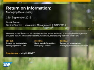 © 2011 SAP AG. All rights reserved. 1
Scott Barrett
Senior Director │ Information Management │ SAP EMEA
Return on Information:
Managing Data Quality
25th September 2013
Welcome to the ‘Return on Information’ webinar series dedicated to Information Management
Solutions by SAP. This is the first of four webinars, the following webinars will be on:
9th Oct:
Return on Information:
Managing Master Data
23rd Oct:
Return on Information:
Managing Content
6th Nov:
Return on Information:
Managing Information Lifecycles
Register now › bit.ly/1b26WRY
 