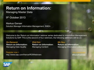© 2011 SAP AG. All rights reserved. 1
Markus Ganser
Solution Manager Information Management, EMEA
Return on Information:
Managing Master Data
9th October 2013
Welcome to the ‘Return on Information’ webinar series dedicated to Information Management
Solutions by SAP. This is the second of four webinars, the following webinars will be on:
23rd Oct:
Return on Information:
Managing Content
6th Nov:
Return on Information:
Managing Information Lifecycles
Register now >
http://www.sap.com/france/ROIWebinars
On-Demand:
Return on Information:
Managing Data Quality
Get connected
#RedefineData
 