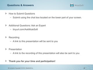 Questions & Answers
How to Submit Questions
– Submit using the chat box located on the lower part of your screen.
Additional Questions: Ask an Expert
– tinyurl.com/AskMuleSoft
Recording
– A link to this presentation will be sent to you
Presentation
– A link to the recording of this presentation will also be sent to you
Thank you for your time and participation!
All contents Copyright © 2010, MuleSoft Inc. 20
 