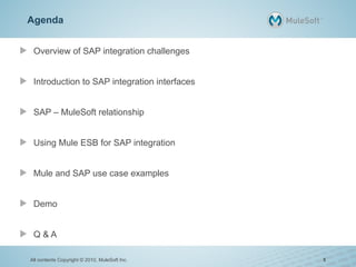 Agenda
Overview of SAP integration challenges
Introduction to SAP integration interfaces
SAP – MuleSoft relationship
Using Mule ESB for SAP integration
Mule and SAP use case examples
Demo
Q & A
All contents Copyright © 2010, MuleSoft Inc. 5
 