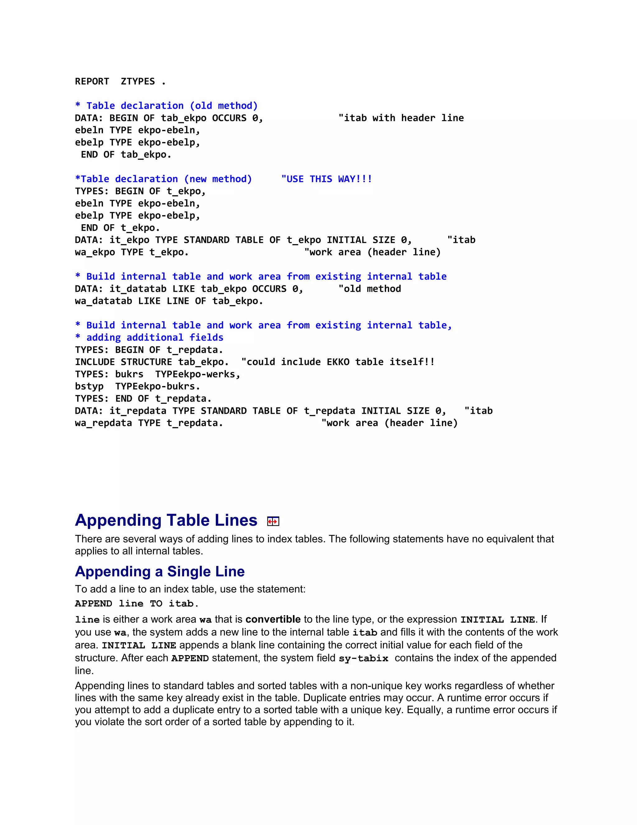 REPORT    ZTYPES .

* Table declaration (old method)
DATA: BEGIN OF tab_ekpo OCCURS 0,                         "itab with header line
ebeln TYPE ekpo-ebeln,
ebelp TYPE ekpo-ebelp,
 END OF tab_ekpo.

*Table declaration (new method)     "USE THIS WAY!!!
TYPES: BEGIN OF t_ekpo,
ebeln TYPE ekpo-ebeln,
ebelp TYPE ekpo-ebelp,
 END OF t_ekpo.
DATA: it_ekpo TYPE STANDARD TABLE OF t_ekpo INITIAL SIZE 0,      "itab
wa_ekpo TYPE t_ekpo.                    "work area (header line)

* Build internal table and work area from existing internal table
DATA: it_datatab LIKE tab_ekpo OCCURS 0,      "old method
wa_datatab LIKE LINE OF tab_ekpo.

* Build internal table and work area from existing internal table,
* adding additional fields
TYPES: BEGIN OF t_repdata.
INCLUDE STRUCTURE tab_ekpo. "could include EKKO table itself!!
TYPES: bukrs TYPEekpo-werks,
bstyp TYPEekpo-bukrs.
TYPES: END OF t_repdata.
DATA: it_repdata TYPE STANDARD TABLE OF t_repdata INITIAL SIZE 0,   "itab
wa_repdata TYPE t_repdata.                 "work area (header line)




Appending Table Lines
There are several ways of adding lines to index tables. The following statements have no equivalent that
applies to all internal tables.

Appending a Single Line
To add a line to an index table, use the statement:
APPEND line TO itab.
line is either a work area wa that is convertible to the line type, or the expression INITIAL LINE. If
you use wa, the system adds a new line to the internal table itab and fills it with the contents of the work
area. INITIAL LINE appends a blank line containing the correct initial value for each field of the
structure. After each APPEND statement, the system field sy-tabix contains the index of the appended
line.
Appending lines to standard tables and sorted tables with a non-unique key works regardless of whether
lines with the same key already exist in the table. Duplicate entries may occur. A runtime error occurs if
you attempt to add a duplicate entry to a sorted table with a unique key. Equally, a runtime error occurs if
you violate the sort order of a sorted table by appending to it.
 