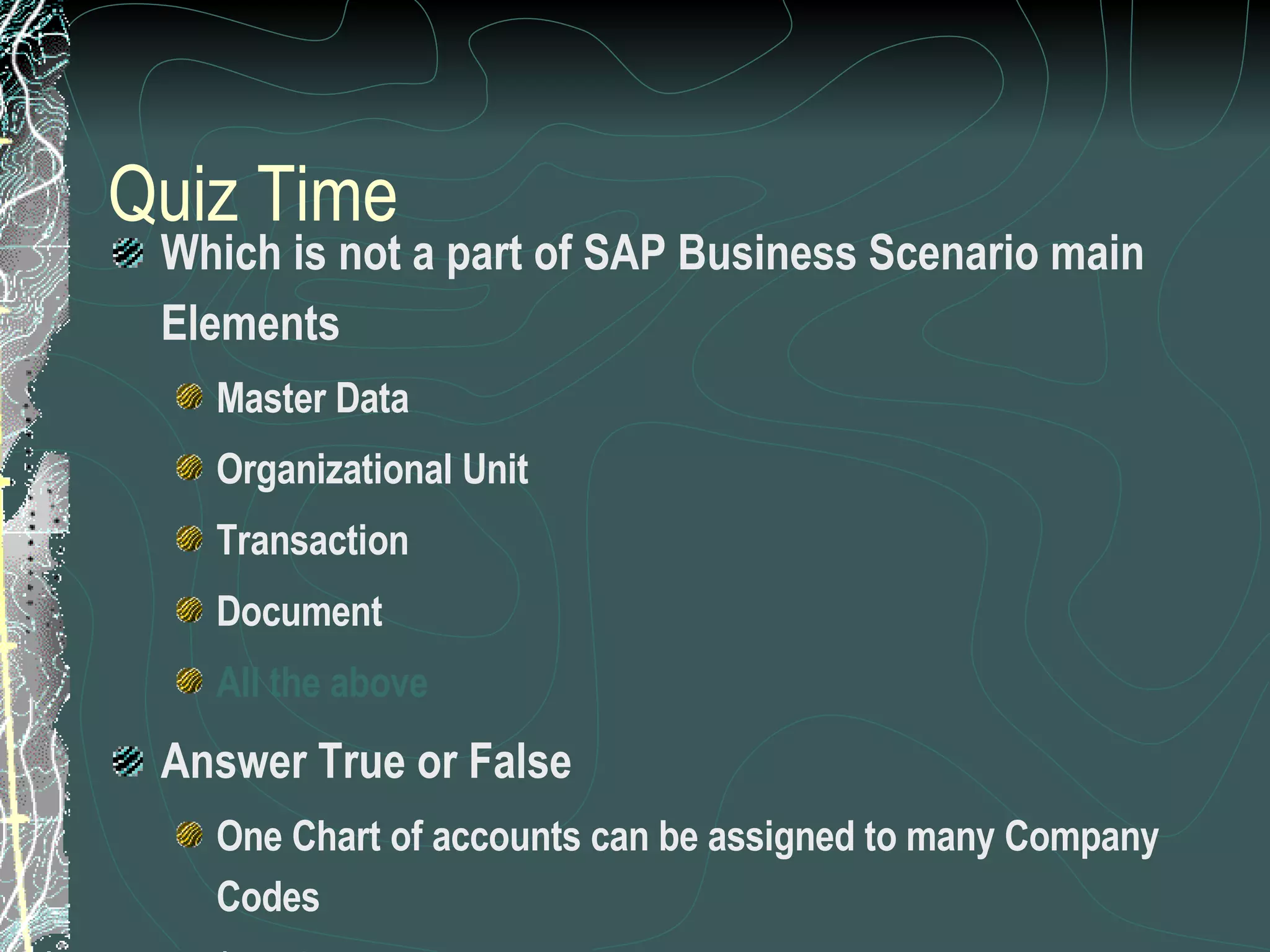 Quiz Time Which is not a part of SAP Business Scenario main Elements Master Data Organizational Unit Transaction Document All the above  Answer True or False One Chart of accounts can be assigned to many Company Codes ( True) A plant can be assigned to many Company codes (False) 