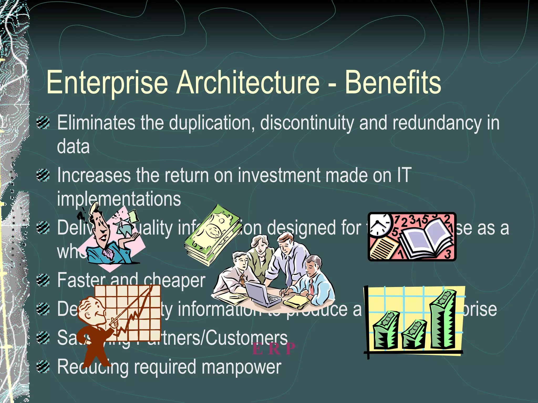 Enterprise Architecture - Benefits Eliminates the duplication, discontinuity and redundancy in data Increases the return on investment made on IT implementations Delivers quality information designed for the Enterprise as a whole Faster and cheaper Delivers quality information to produce a quality enterprise Satisfying Partners/Customers Reducing required manpower E R P 