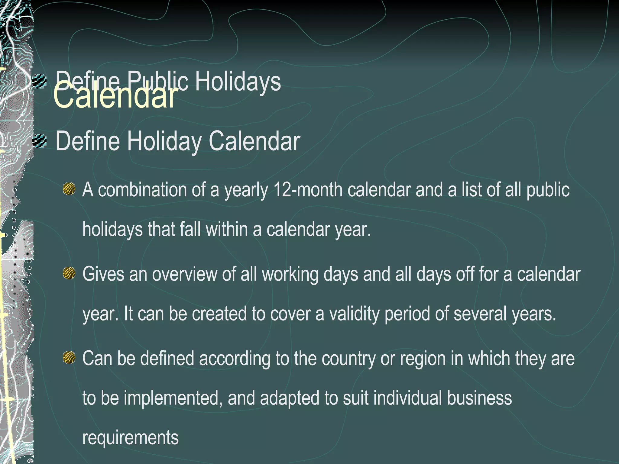 Define Public Holidays Define Holiday Calendar A combination of a yearly 12-month calendar and a list of all public holidays that fall within a calendar year. Gives an overview of all working days and all days off for a calendar year. It can be created to cover a validity period of several years. Can be defined according to the country or region in which they are to be implemented, and adapted to suit individual business requirements Calendar 